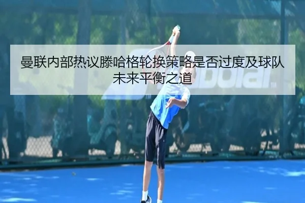 曼联内部热议滕哈格轮换策略是否过度及球队未来平衡之道
