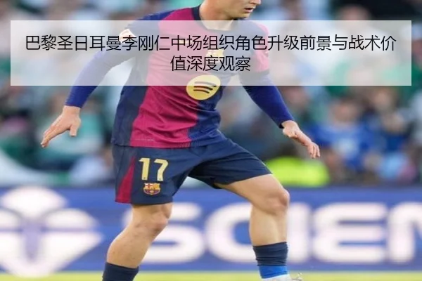 巴黎圣日耳曼李刚仁中场组织角色升级前景与战术价值深度观察