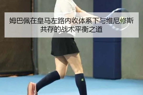 姆巴佩在皇马左路内收体系下与维尼修斯共存的战术平衡之道
