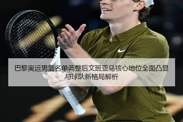 巴黎奥运男篮名单调整后文班亚马核心地位全面凸显与球队新格局解析