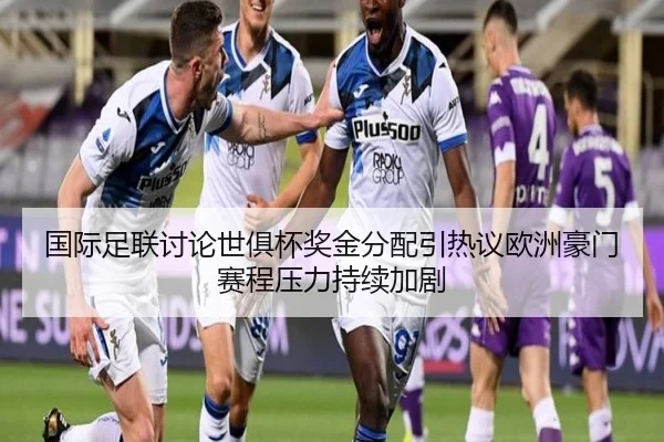 国际足联讨论世俱杯奖金分配引热议欧洲豪门赛程压力持续加剧
